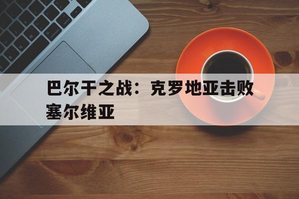 MK体育-巴尔干之战：克罗地亚击败塞尔维亚